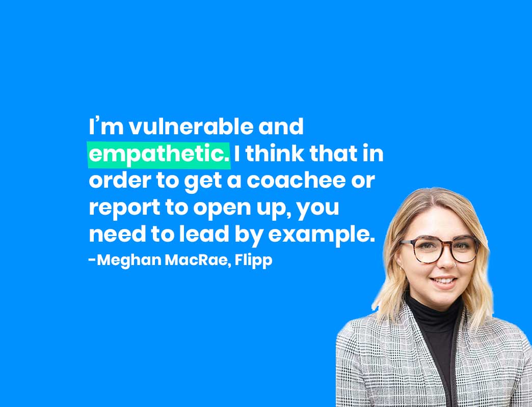 I’m vulnerable and empathetic. I think that in order to get a coachee or report to open up, you need to lead by example. -Meghan MacRae, Flipp